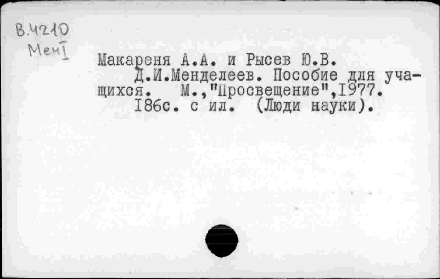 ﻿£.40.40
Мен?
Макареня А.А. и Рысев Ю.В.
Д.И.Менделеев. Пособие для учащихся. М./’Просвещение",1977.
186с. с ил. (Люди науки).